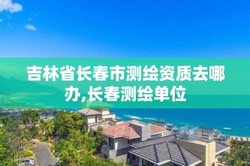 吉林省長春市測繪資質去哪辦,長春測繪單位