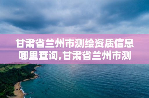 甘肅省蘭州市測繪資質(zhì)信息哪里查詢,甘肅省蘭州市測繪資質(zhì)信息哪里查詢到