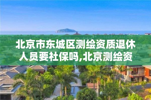 北京市東城區測繪資質退休人員要社保嗎,北京測繪資質證書代辦