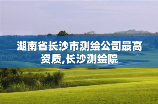 湖南省長沙市測繪公司最高資質(zhì),長沙測繪院