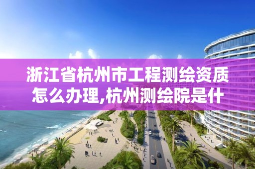 浙江省杭州市工程測繪資質怎么辦理,杭州測繪院是什么單位