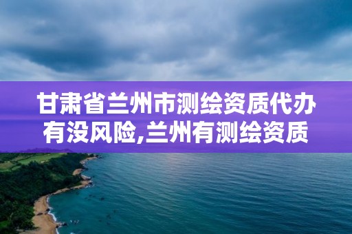 甘肅省蘭州市測繪資質代辦有沒風險,蘭州有測繪資質的公司有