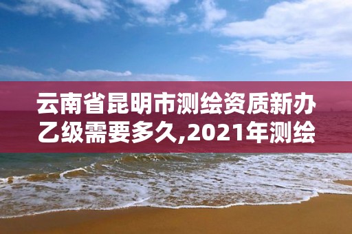 云南省昆明市測繪資質新辦乙級需要多久,2021年測繪資質乙級人員要求