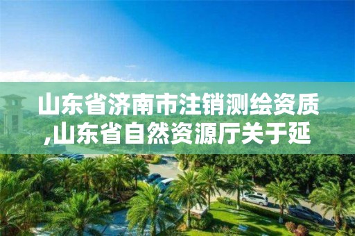 山東省濟南市注銷測繪資質,山東省自然資源廳關于延長測繪資質證書有效期的公告