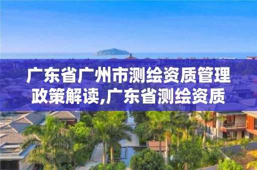 廣東省廣州市測繪資質(zhì)管理政策解讀,廣東省測繪資質(zhì)單位名單