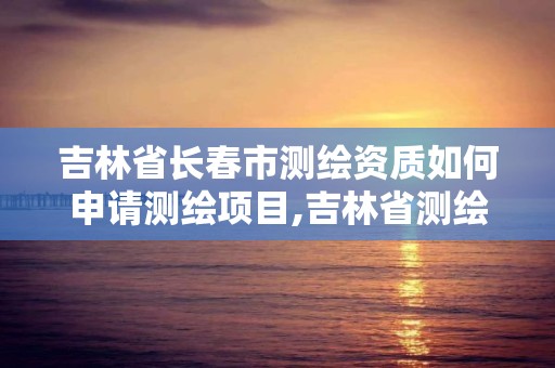 吉林省長春市測繪資質如何申請測繪項目,吉林省測繪資質延期