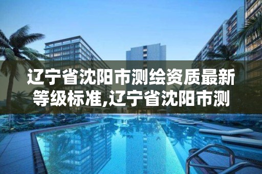 遼寧省沈陽市測繪資質最新等級標準,遼寧省沈陽市測繪資質最新等級標準是多少