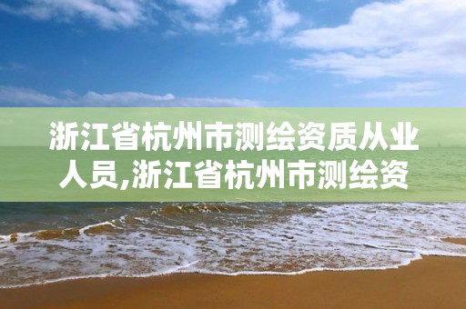 浙江省杭州市測繪資質從業人員,浙江省杭州市測繪資質從業人員名單