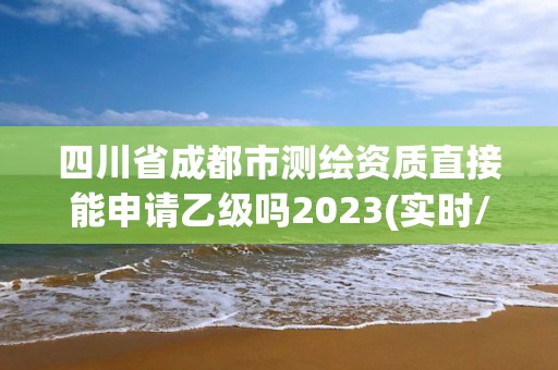 四川省成都市測繪資質直接能申請乙級嗎2023(實時/更新中)