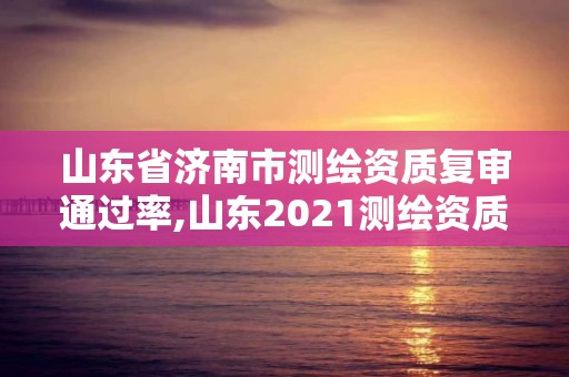 山東省濟南市測繪資質復審通過率,山東2021測繪資質延期公告