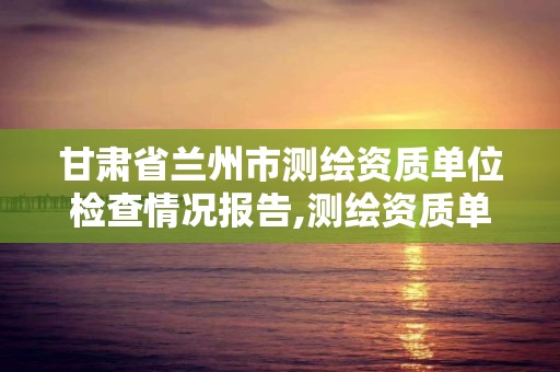 甘肅省蘭州市測繪資質單位檢查情況報告,測繪資質單位查詢。