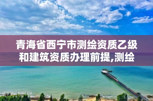 青海省西寧市測繪資質乙級和建筑資質辦理前提,測繪資質乙級申請需要什么條件