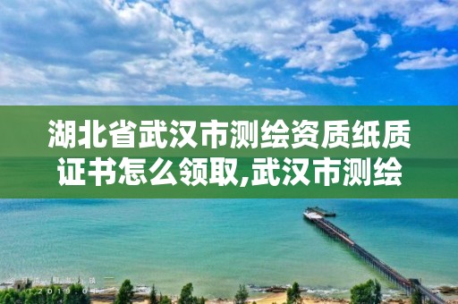 湖北省武漢市測繪資質紙質證書怎么領取,武漢市測繪工程技術規定。