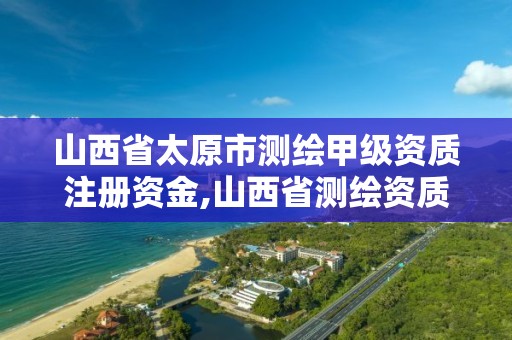 山西省太原市測繪甲級資質注冊資金,山西省測繪資質延期公告