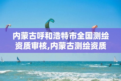 內蒙古呼和浩特市全國測繪資質審核,內蒙古測繪資質延期公告