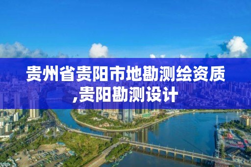 貴州省貴陽市地勘測繪資質,貴陽勘測設計