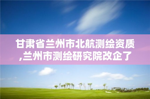 甘肅省蘭州市北航測繪資質,蘭州市測繪研究院改企了嗎