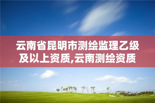 云南省昆明市測繪監理乙級及以上資質,云南測繪資質管理平臺查詢