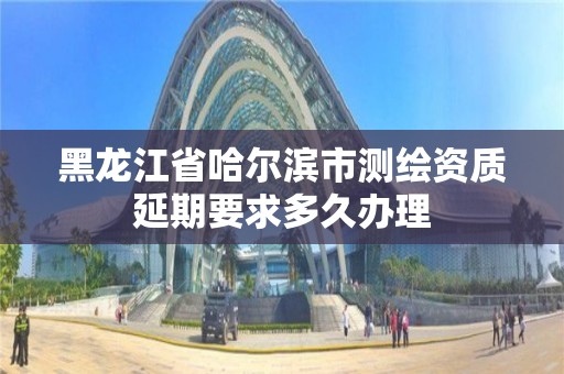 黑龍江省哈爾濱市測繪資質(zhì)延期要求多久辦理