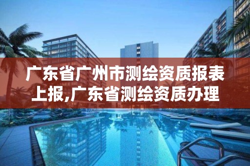 廣東省廣州市測繪資質報表上報,廣東省測繪資質辦理流程