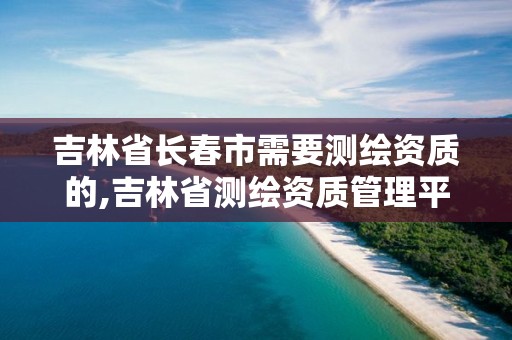 吉林省長春市需要測繪資質的,吉林省測繪資質管理平臺