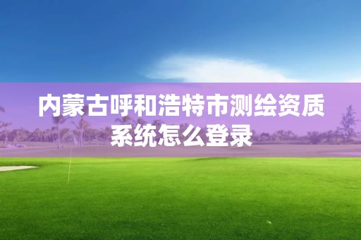 內(nèi)蒙古呼和浩特市測繪資質(zhì)系統(tǒng)怎么登錄