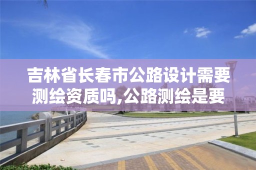 吉林省長春市公路設計需要測繪資質嗎,公路測繪是要修路嗎