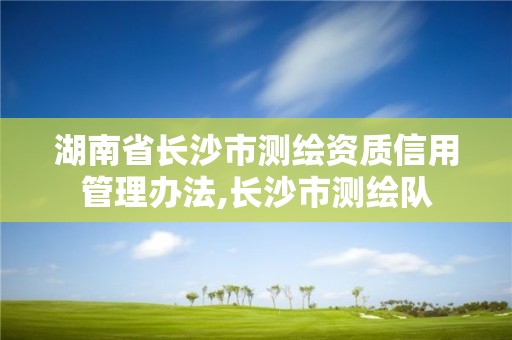 湖南省長沙市測繪資質(zhì)信用管理辦法,長沙市測繪隊