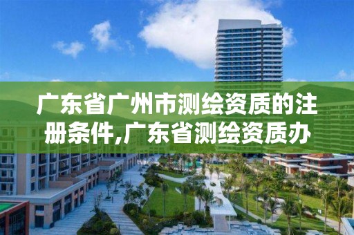 廣東省廣州市測繪資質的注冊條件,廣東省測繪資質辦理流程