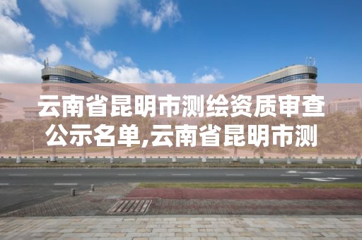 云南省昆明市測繪資質審查公示名單,云南省昆明市測繪資質審查公示名單公布