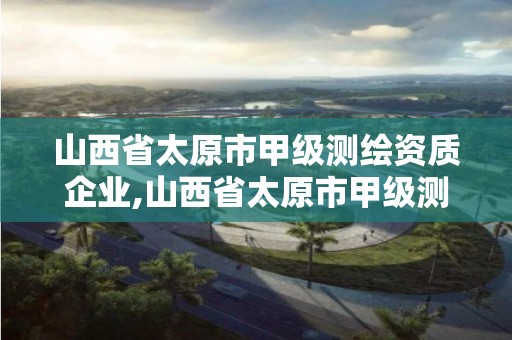 山西省太原市甲級測繪資質企業,山西省太原市甲級測繪資質企業名單