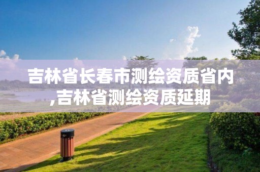 吉林省長春市測繪資質省內,吉林省測繪資質延期