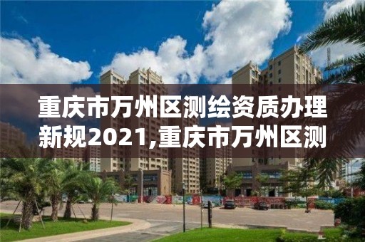 重慶市萬州區測繪資質辦理新規2021,重慶市萬州區測繪資質辦理新規2021年度