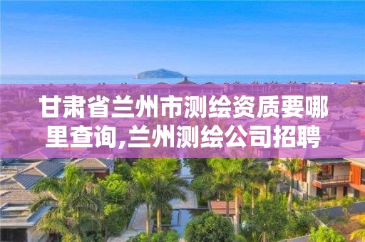 甘肅省蘭州市測繪資質要哪里查詢,蘭州測繪公司招聘信息