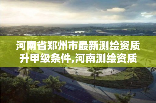 河南省鄭州市最新測繪資質升甲級條件,河南測繪資質公示。