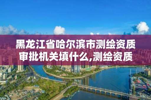 黑龍江省哈爾濱市測繪資質審批機關填什么,測繪資質申請時間。