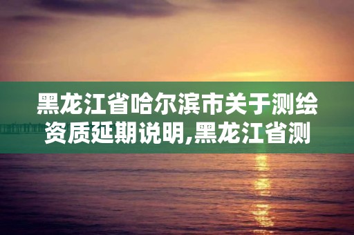 黑龍江省哈爾濱市關(guān)于測(cè)繪資質(zhì)延期說明,黑龍江省測(cè)繪資質(zhì)延期通知