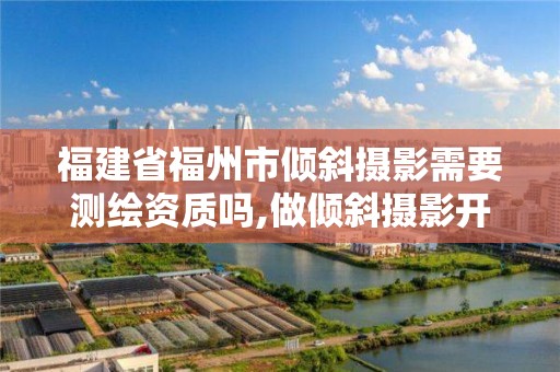 福建省福州市傾斜攝影需要測(cè)繪資質(zhì)嗎,做傾斜攝影開(kāi)什么公司。