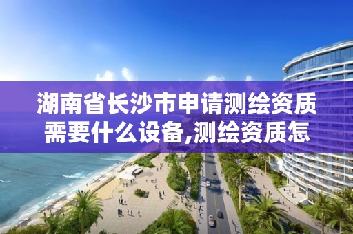 湖南省長沙市申請測繪資質需要什么設備,測繪資質怎么申請。