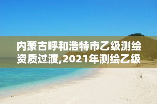 內蒙古呼和浩特市乙級測繪資質過渡,2021年測繪乙級資質申報制度