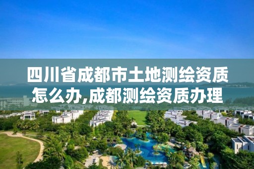 四川省成都市土地測繪資質(zhì)怎么辦,成都測繪資質(zhì)辦理