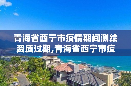 青海省西寧市疫情期間測繪資質過期,青海省西寧市疫情期間測繪資質過期了嗎