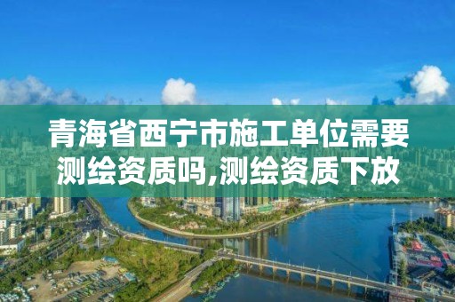 青海省西寧市施工單位需要測繪資質嗎,測繪資質下放。