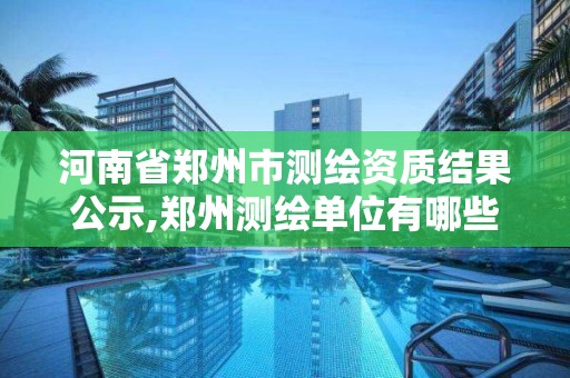 河南省鄭州市測繪資質結果公示,鄭州測繪單位有哪些