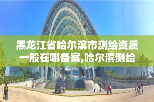 黑龍江省哈爾濱市測繪資質一般在哪備案,哈爾濱測繪公司電話。