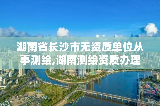 湖南省長沙市無資質單位從事測繪,湖南測繪資質辦理