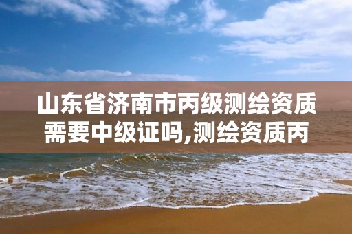 山東省濟南市丙級測繪資質需要中級證嗎,測繪資質丙級什么意思。