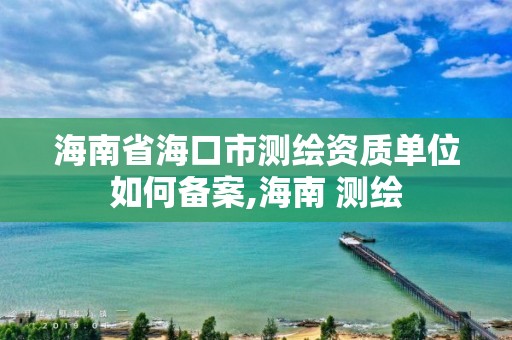 海南省海口市測繪資質單位如何備案,海南 測繪