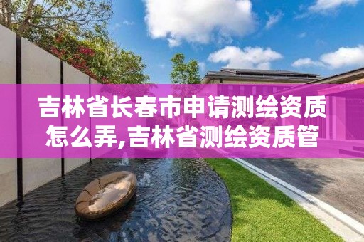 吉林省長春市申請測繪資質怎么弄,吉林省測繪資質管理平臺