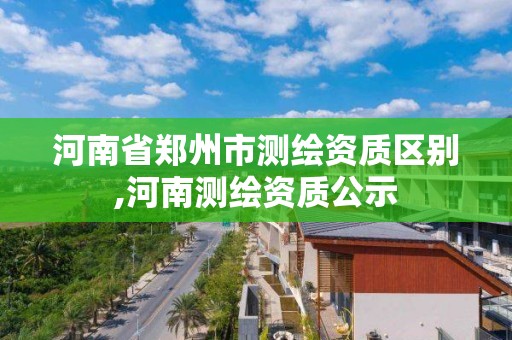 河南省鄭州市測繪資質區別,河南測繪資質公示